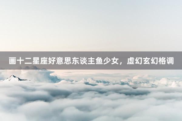 画十二星座好意思东谈主鱼少女，虚幻玄幻格调