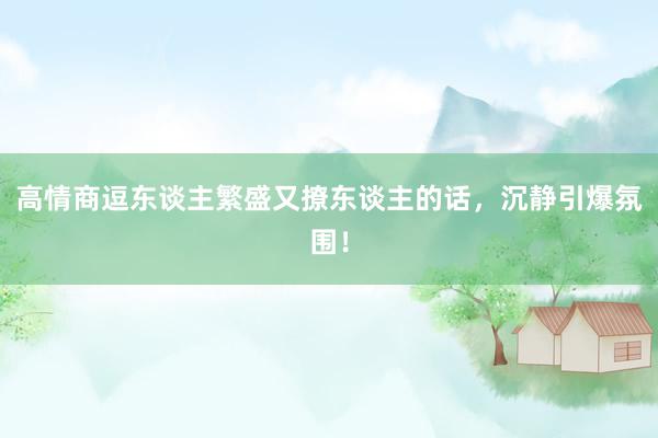 高情商逗东谈主繁盛又撩东谈主的话，沉静引爆氛围！
