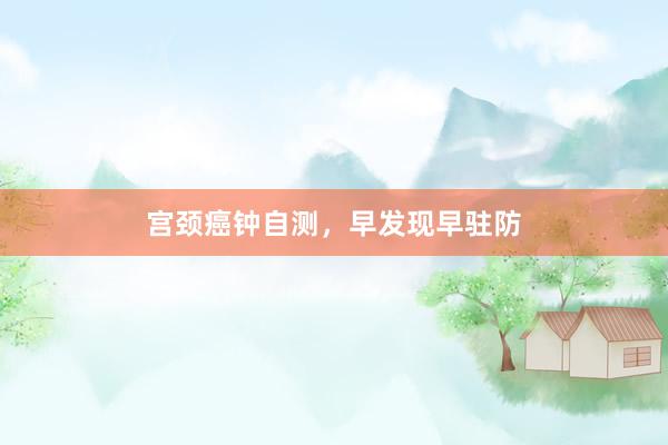 宫颈癌钟自测，早发现早驻防