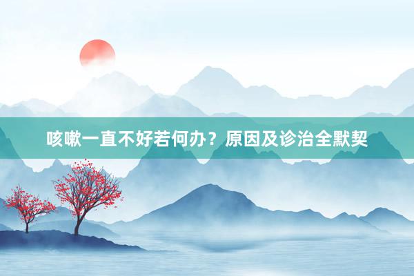咳嗽一直不好若何办？原因及诊治全默契