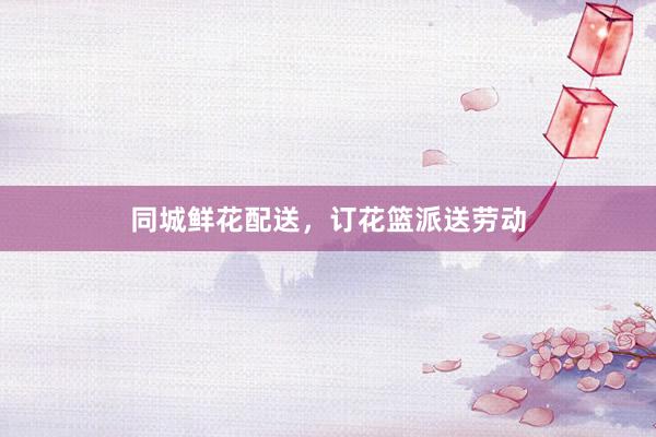 同城鲜花配送，订花篮派送劳动