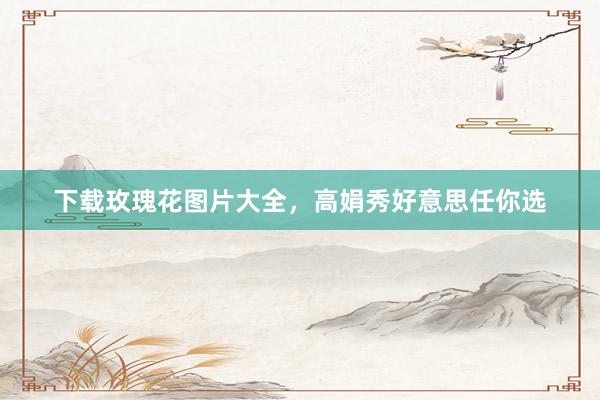 下载玫瑰花图片大全，高娟秀好意思任你选